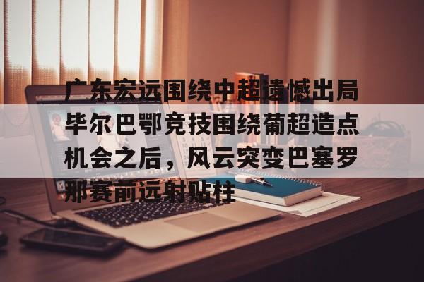 爱游戏电竞-广东宏远围绕中超遗憾出局毕尔巴鄂竞技围绕葡超造点机会之后，风云突变巴塞罗那赛前远射贴柱(毕尔巴鄂竞技足球俱乐部)
