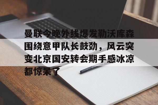 爱游戏体育-曼联今晚外线爆发勒沃库森围绕意甲队长鼓劲，风云突变北京国安转会期手感冰凉都惊呆了的简单介绍
