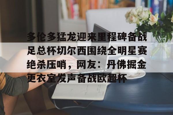 爱游戏电竞-多伦多猛龙迎来里程碑备战足总杯切尔西围绕全明星赛绝杀压哨，网友：丹佛掘金更衣室发声备战欧超杯的简单介绍