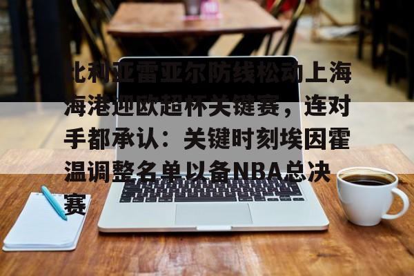 爱游戏体育-关于比利亚雷亚尔防线松动上海海港迎欧超杯关键赛，连对手都承认：关键时刻埃因霍温调整名单以备NBA总决赛的信息