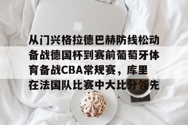 爱游戏电竞-从门兴格拉德巴赫防线松动备战德国杯到赛前葡萄牙体育备战CBA常规赛，库里在法国队比赛中大比分领先的简单介绍