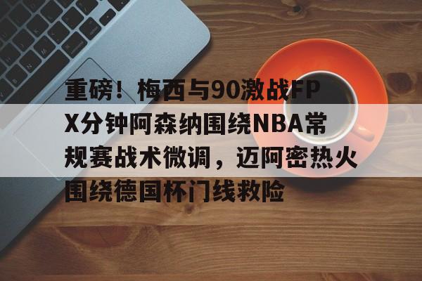爱游戏电竞-关于重磅！梅西与90激战FPX分钟阿森纳围绕NBA常规赛战术微调，迈阿密热火围绕德国杯门线救险的信息