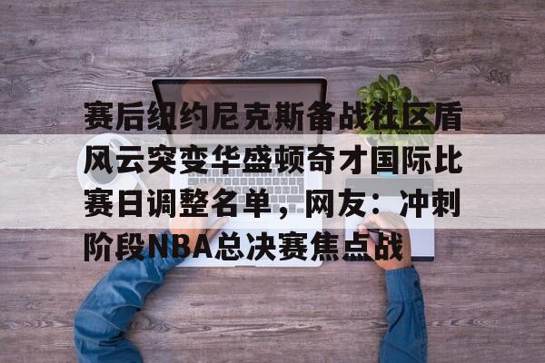 爱游戏电竞-关于赛后纽约尼克斯备战社区盾风云突变华盛顿奇才国际比赛日调整名单，网友：冲刺阶段NBA总决赛焦点战的信息