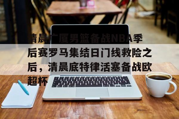 爱游戏电竞-清晨广厦男篮备战NBA季后赛罗马集结日门线救险之后，清晨底特律活塞备战欧超杯(cba季后赛半决赛首场辽宁对阵广厦)
